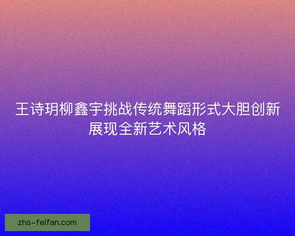 王诗玥柳鑫宇挑战传统舞蹈形式大胆创新展现全新艺术风格 王诗玥柳鑫宇挑战传统舞蹈形式大胆创新展现全新艺术风格