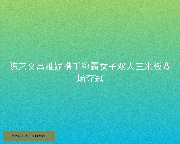 陈艺文昌雅妮携手称霸女子双人三米板赛场夺冠