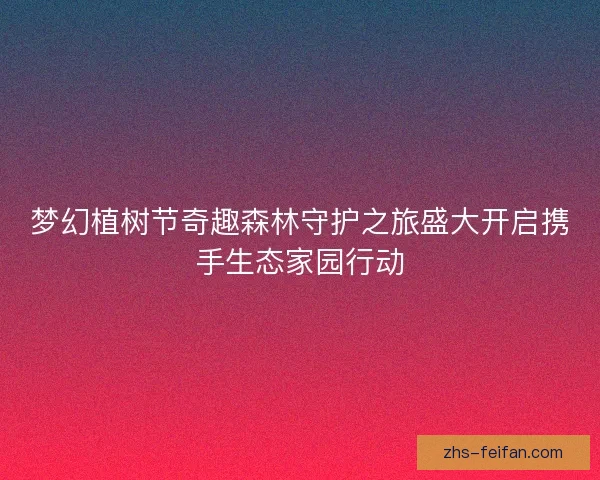 梦幻植树节奇趣森林守护之旅盛大开启携手生态家园行动