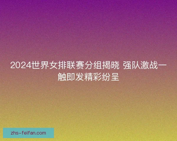 2024世界女排联赛分组揭晓 强队激战一触即发精彩纷呈 2024世界女排联赛分组揭晓 强队激战一触即发精彩纷呈