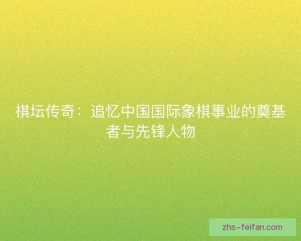 棋坛传奇：追忆中国国际象棋事业的奠基者与先锋人物