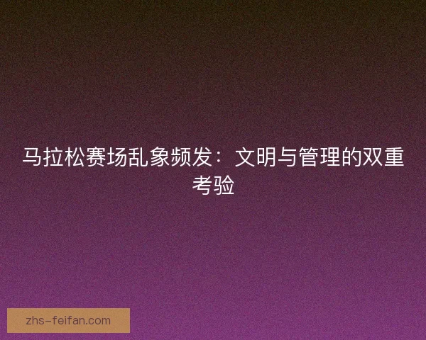 马拉松赛场乱象频发：文明与管理的双重考验