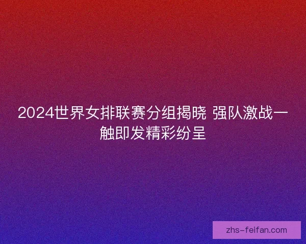 2024世界女排联赛分组揭晓 强队激战一触即发精彩纷呈 2024世界女排联赛分组揭晓 强队激战一触即发精彩纷呈