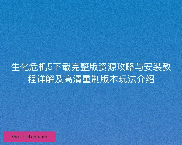 生化危机5下载完整版资源攻略与安装教程详解及高清重制版本玩法介绍