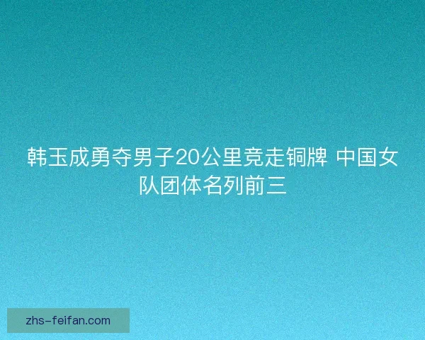韩玉成勇夺男子20公里竞走铜牌 中国女队团体名列前三 韩玉成勇夺男子20公里竞走铜牌 中国女队团体名列前三