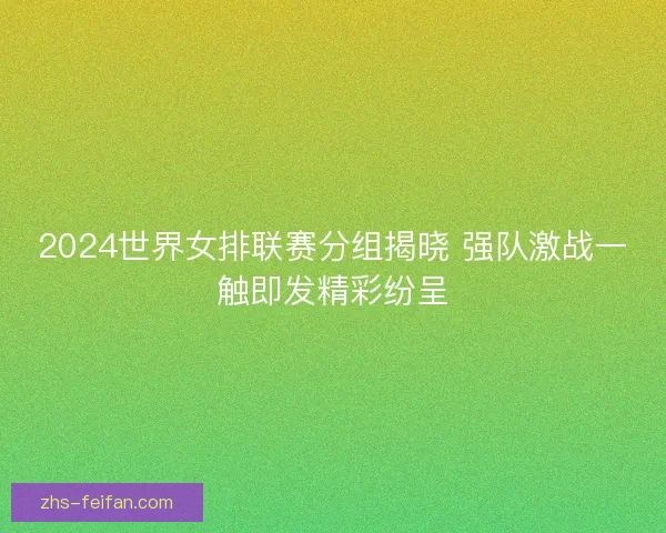 2024世界女排联赛分组揭晓 强队激战一触即发精彩纷呈