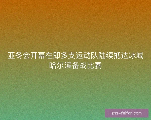 亚冬会开幕在即多支运动队陆续抵达冰城哈尔滨备战比赛